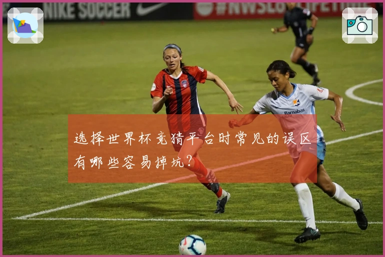 选择世界杯竞猜平台时常见的误区有哪些容易掉坑？