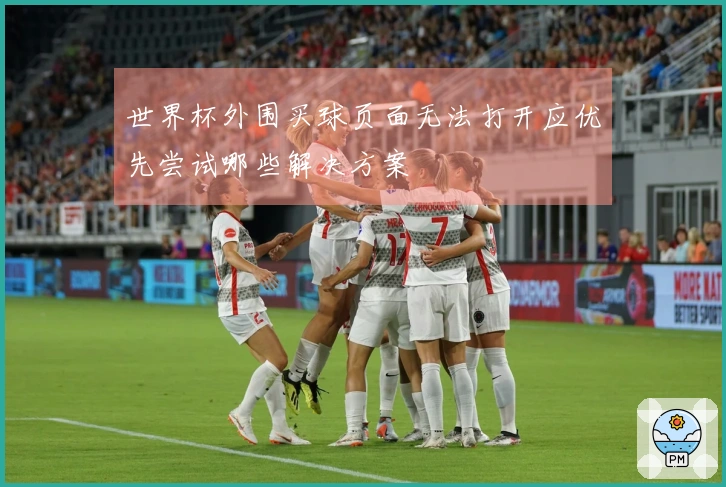 世界杯外围买球页面无法打开应优先尝试哪些解决方案